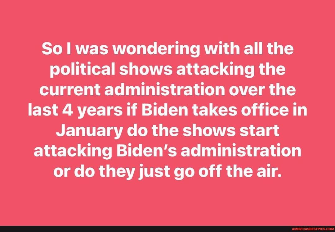 So I was wondering with all the political shows attacking the current administration over the last 4 years if Biden takes office in
January do the shows start attacking Biden's administration or do they just go off the air.