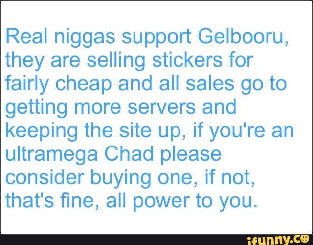 Real niggas support Gelbooru,
they are selling stickers for
fairly cheap and all sales go to
getting more servers and
keeping the site up, if you're an
ultramega Chad please
consider buying one, if not,
that's fine, all power to you.