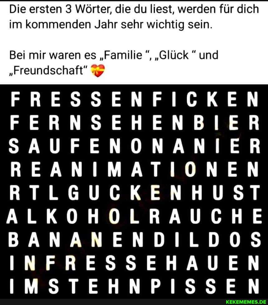 Die ersten Wörter, die du liest, werden für dieh
im kommenden Jahr sehr wichtig sein.
Bei mir waren es "Familie "Glück und
"Freundschaft"
Zu Zu