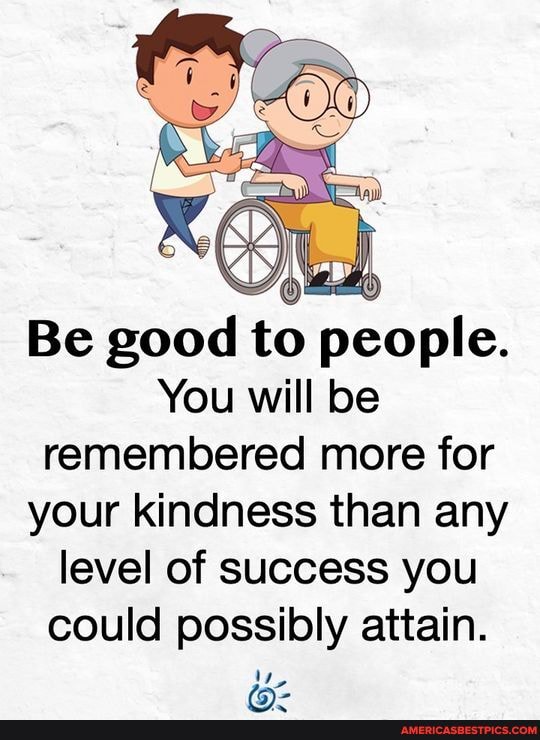 Be good to people.
You will be remembered more for your kindness than any level of success you could possibly attain.