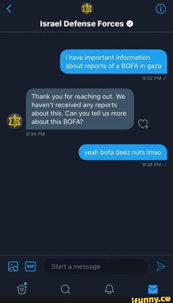 Israel Defense Forces
have important information about reports of BOFA In gaza
PM
Thank you for reaching out. We haven't received any reports about this. Can you tell us more
about this BOFA?
PM
yeah bofa deez nuls mao
PM
Start message