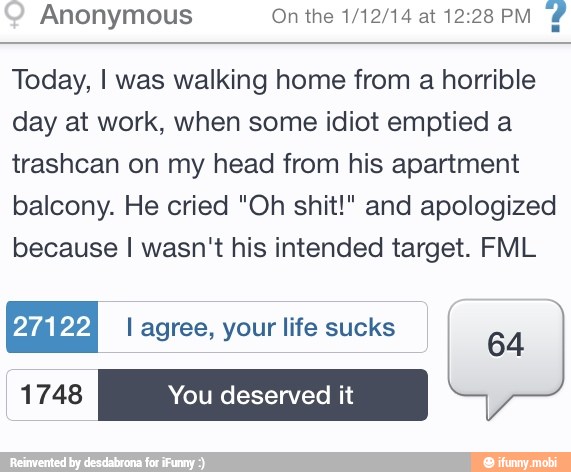 Anonymous On the 1/12/14 at 12:28 PM
Today, I was walking home from a horrible
day at work, when some idiot emptied a
trashcan on my head from his apartment
balcony. He cried "Oh shit!" and apologized
because I wasn't his intended target. FML
YIAVYA I agree, your life sucks
64
