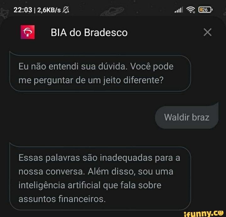 BIA do Bradesco
Eu não entendi sua dúvida. Você pode me perguntar de um jeito diferente?
Waldir braz
Essas palavras são inadequadas para a nossa conversa. Além disso, sou uma inteligência artificial que fala sobre assuntos financeiros.