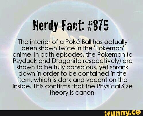 The interior of a Poké Boll has actually
been shown twice in the 'Pokemon'
anime. In both episodes, the Pokemon (a
Psyduck and Dragonite respectively) are
shown to be fully conscious, yet shrank
down in order to be contained in the
item. which is dark and vacant on the
inside This confirms that the Physical Size
theory is canon.