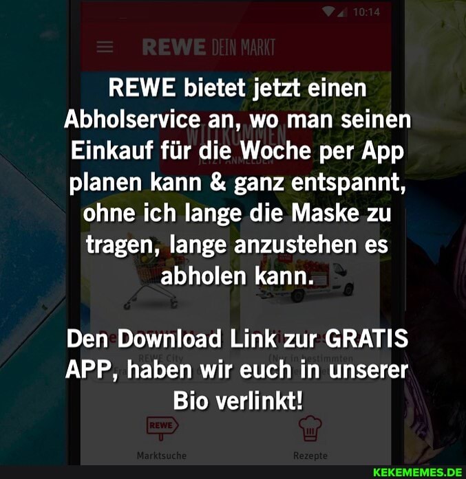 REWE bietet jetzt einen
Abholservice an, wo man seinen
Einkauf für die Woche per App planen kann & ganz entspannt,
ohne ich lange die Maske zu tragen, lange anzustehen es abholen kann.
Den Download Link zur GRATIS APP, haben wir euch in unserer
Bio verlinkt!