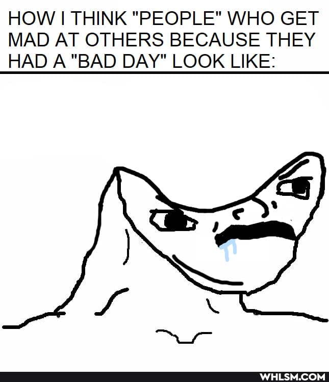 HOW I THINK "PEOPLE" WHO GET MAD AT OTHERS BECAUSE THEY HAD A "BAD DAY" LOOK LIKE: