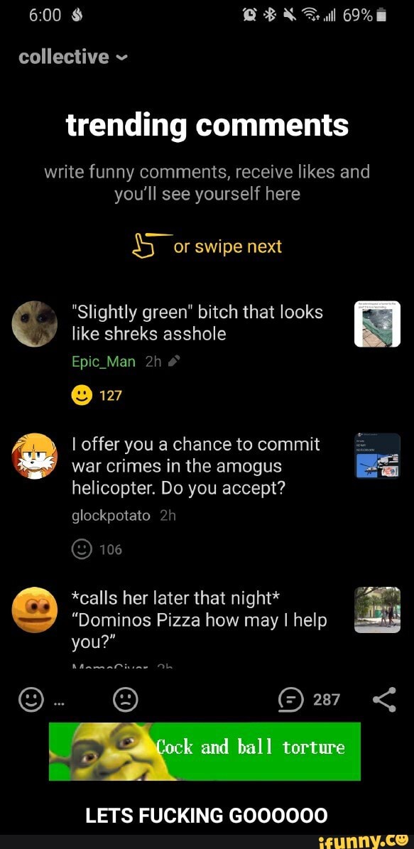 & QBL ul 69%
collective
trending comments
write funny comments, receive likes and
you'll see yourself here
or swipe next
like shreks asshole
Epic Man
@ 127
I offer you a chance to commit war crimes in the amogus helicopter. Do you accept?
glockpotato
106
*calls her later that night*
"Dominos Pizza how may I help you?"
Mamatiune Ob
"Slightly green" bitch that looks
LETS FUCKING GOOOOOO - LETS FUCKING GOOOOOO