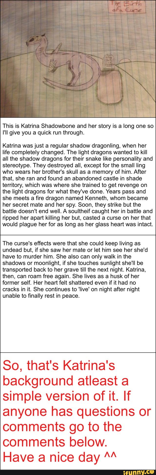 This is Katrina Shadowbone and her story is a long one so
I'll give you a quick run through
Katrina was just a regular shadow dragonling, when her
life completely changed. The light dragons wanted to kill
all the shadow dragons for their snake like personality and
stereotype. They destroyed all, except for the small ling
who wears her brother‘s skull as a memory of him. After
that, she ran and found an abandoned castle in shade
territory, which was where she trained to get revenge on
the light dragons for what they've done. Years pass and
she meets a fire dragon named Kenneth, whom became
her secret mate and her spy. Soon, they strike but the
battle doesn‘t end well. A soultheif caught her in battle and
ripped her apart killing her but, casted a curse on her that
wouid plague her for as long as her glass heart was intact.
The nurse‘s effects were that she could keep living as
undead but, if she saw her mate or let him see her she'd
have to murder him. She also can only walk in the
shadows or moonlight, if she touches sunlight she'll be
transported back to her grave till the next night. Katrina,
then, can roam free again. She lives as a husk of her
former self. Her heart felt shattered even if it had no
cracks in it. She continues to 'Iive' on night after night
unable to finally rest in peace.