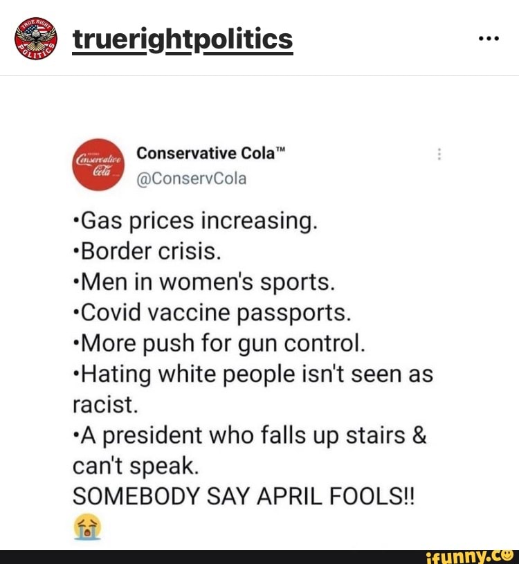truerightpolitics
Conservative Cola"
@ConservCola
*Gas prices increasing.
Border crisis.
*Men in women's sports.
*Covid vaccine passports.
*More push for gun control.
*Hating white people isn't seen as racist.
*A president who falls up stairs & can't speak.
SOMEBODY SAY APRIL FOOLS!!