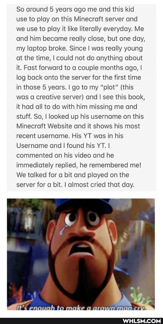 So around 5 years ago me and this kid use to play on this Minecraft server and we use to play it like literally everyday. Me and him became really close, but one day, my laptop broke. Since I was really young at the time, I could not do anything about it. Fast forward to a couple months ago, I log back onto the server for the first time in those 5 years. go to my "plot" (this was a creative server) and I see this book, it had all to do with him missing me and stuff. So, I looked up his username on this
Minecraft Website and it shows his most recent username. His YT was in his
Username and I found his YT. I commented on his video and he immediately replied, he remembered me!
We talked for a bit and played on the server for a bit. I almost cried that day.
make
