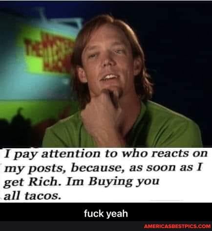 I pay attention to who reacts on my posts, because, as soon as get Rich. Im Buying you
all tacos.
fuck yeah