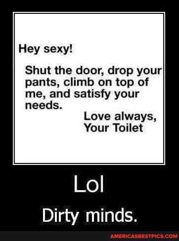 Hey sexy!
Shut the door, drop your pants, climb on top of me, and satisfy your needs.
Love always,
Your Toilet
Lol
minds.