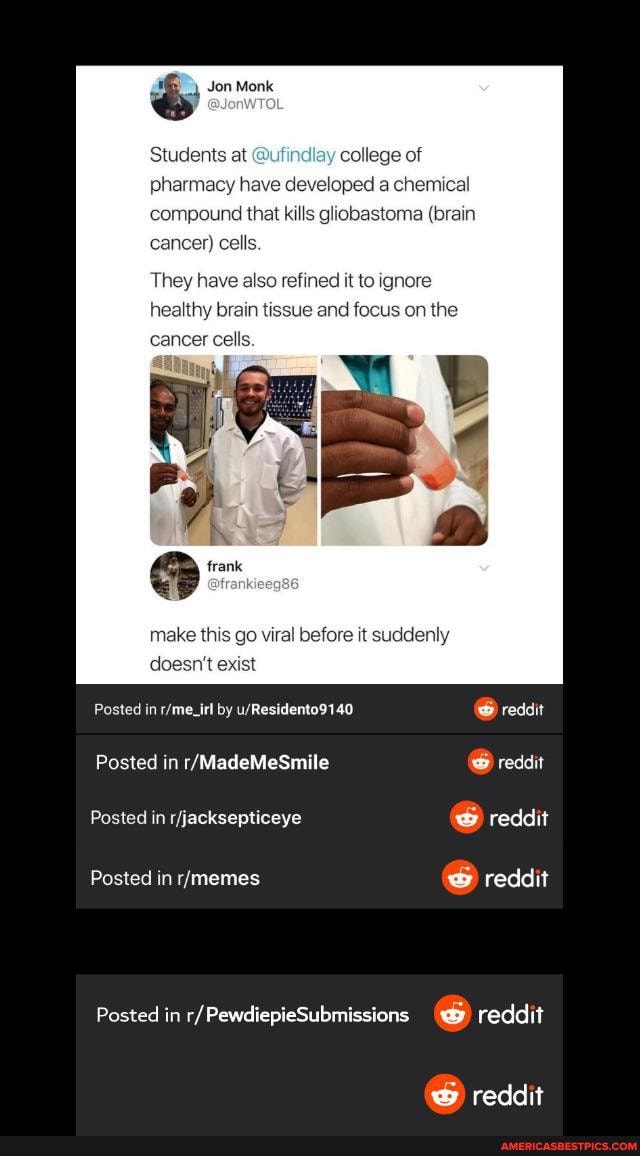 Jon Monk
Students at college of pharmacy have developed a chemical compound that kills gliobastoma (brain cancer) cel
They have also refined it to ignore healthy brain tissue and focus on the cancer cells.
make this go viral before it suddenly
doesn exist
Posted in by reddit
Posted in reddit
Posted in jacksaplineye reddit
Posted in reddit
Posted in r/ PewdiepieSubmissions reddit
reddit