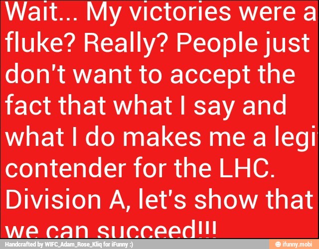 Wait... My victories were a
fluke? Really? People just
don't want to accept the
fact that what I say and
what I do makes me a legi
contender for the LHC.
Division A, let's show that
we can succeedl