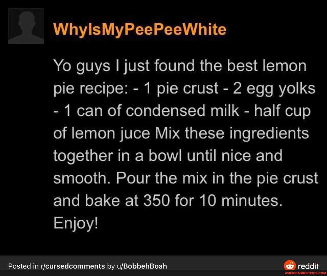WhylsMyPeePeeWhite
Yo guys I just found the best lemon pie recipe: - 1 pie crust - 2 egg yolks
- I can of condensed milk - half cup of lemon juce Mix these ingredients together in a bowl until nice and smooth. Pour the mix in the pie crust and bake at 350 for 10 minutes.
Enjoy!
Posted in by reddit