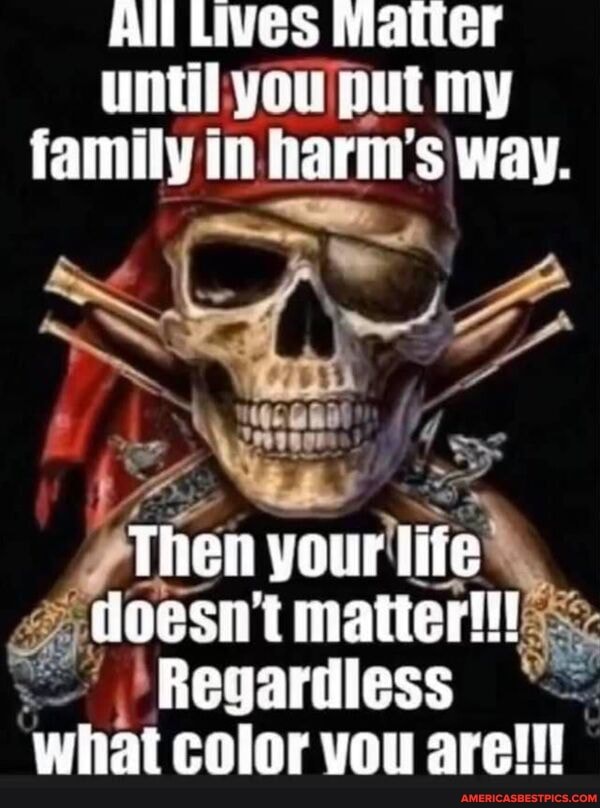 All Lives Matter until you put my family in harm's way.
Then your life doesnt matter!!!
Regardless what color vou are!!!
