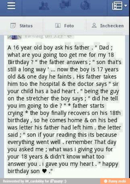 Inchecken
a
A 16 year old boy ask his father Dad what are you going too get me for my 18
Birthday " the father answers "
son that's
still a long way
old one day he faints
His father takes
him too the hospital the doctor says sir
your child has a bad heart " being the guy
on the stretcher the boy says " did he tell
you im going to die " father starts
crying the boy finally recovers on his 18th
birthday
so he comes home on his bed
was letter his father had left him
the letter
son if your reading this its because
everything went well
remember That day
you asked me what was i giving you for
your 18 years didn't know what too
answer you .i gave you my heart." happy
birthday son Y