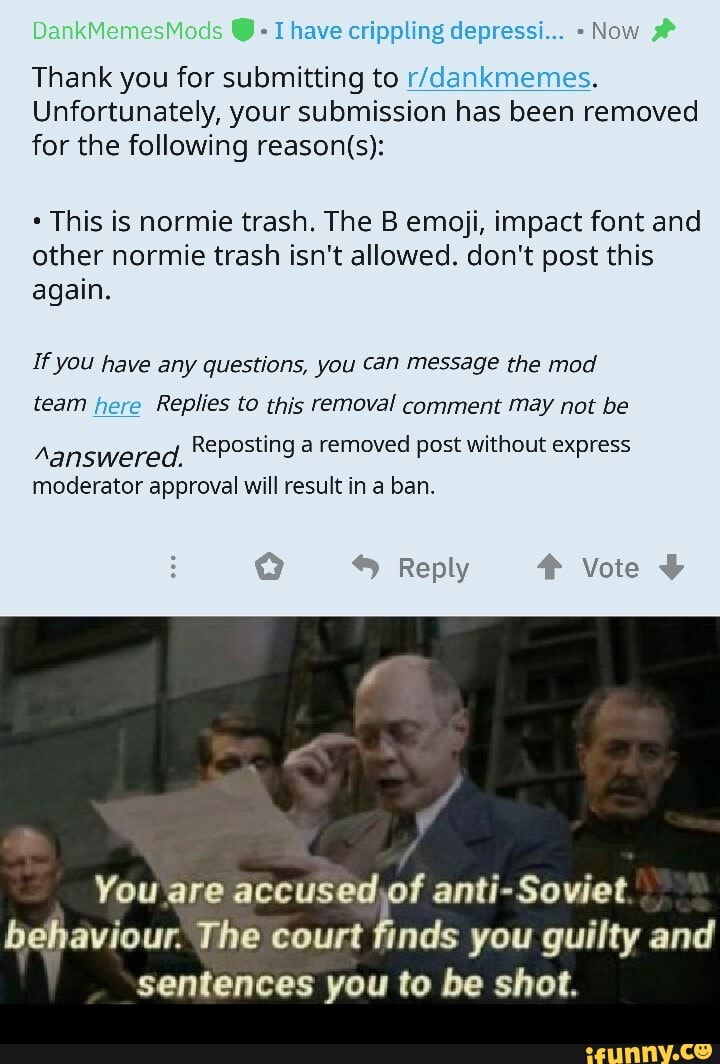 Ihave crippling depressi... Now
Thank you for submitting to r/dankmemes.
Unfortunately, your submission has been removed
for the following reason(s):
This is normie trash. The B emoji, impact font and
other normie trash isn't allowed. don't post this
again.
If you have any questions, you can message the mod
team here Replies to this removal comment may not be
eG Clee Reposting a removed post without express
moderator approval will result in a ban.
You are
accused,of anti-Soviet
behaviour. The court finds you guilty and
sentences you to be shot.
