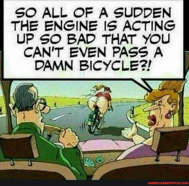 SO ALL OF A SUDDEN THE ENGINE IS ACTING UP SO BAD THAT YOU CAN'T EVEN PASS A DAMN BICYCLE?!