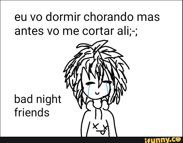 eu vo dormir chorando mas
antes vo me cortar ali;-;
friends
