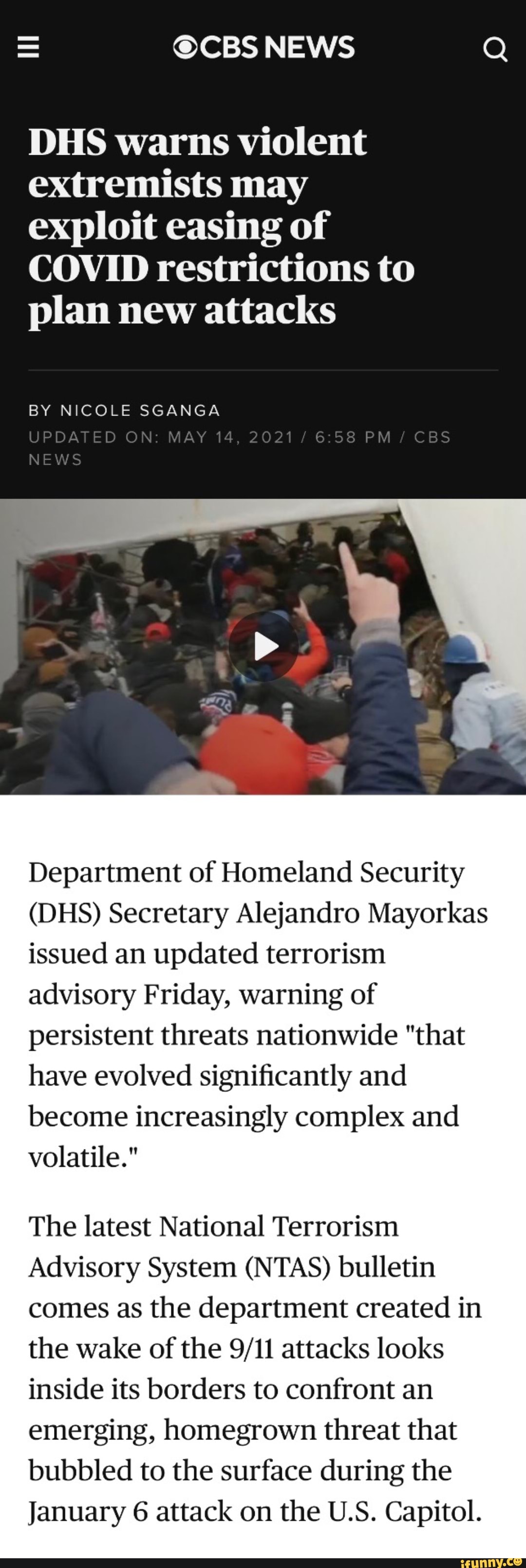 = NEWS
DHS warns violent extremists may exploit easing of
COVID restrictions to plan new attacks
BY NICOLE SGANGA
NEWS
UPDATED ON: MAY 14, 2021 PM CBS
Department of Homeland Security
(DHS) Secretary Alejandro Mayorkas issued an updated terrorism advisory Friday, warning of persistent threats nationwide "that have evolved significantly and become increasingly complex and volatile."
The latest National Terrorism
Advisory System (NTAS) bulletin comes as the department created in the wake of the attacks looks inside its borders to confront an emerging, homegrown threat that bubbled to the surface during the
January 6 attack on the U.S. Capitol.