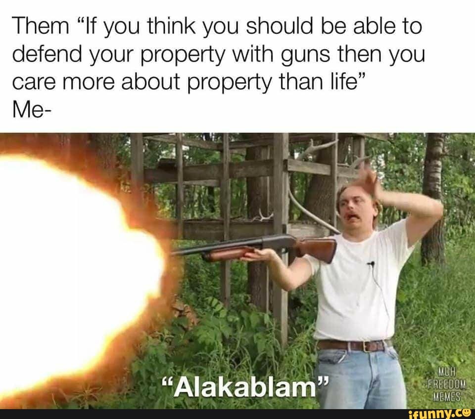 Them "If you think you should be able to
defend your property with guns then you
care more about property than life"
