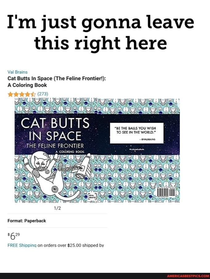 I'm just gonna leave this right here
Val Brains
Cat Butts In Space (The Feline Frontier):
A Coloring Book
CAT BUTTS...
"BE THE BALLS YOU WISH
IN SPACE
THE FELINE FRONTI
Format: Paperback
FREE Shipping on orders over $25.00 shipped by