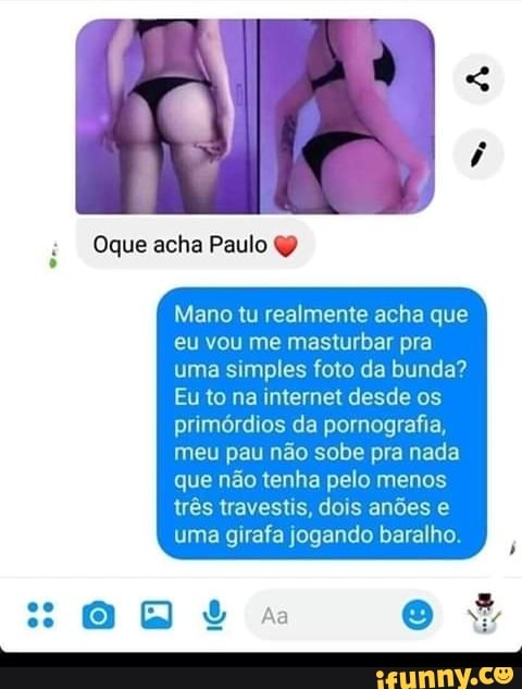 Oque acha Paulo é
Mano tu realmente acha que
eu vou me masturbar pra
uma simples foto da bunda?
Eu to na internet desde os
primórdios da pornografia,
meu pau não sobe pra nada
que não tenha pelo menos
três travestis, dois anões e
uma girafa jogando baralho.