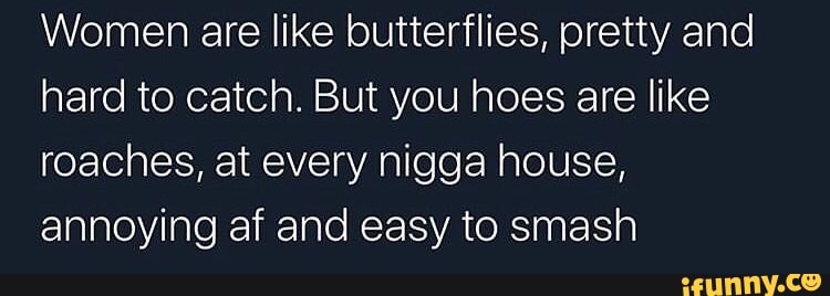 Women are like butterflies, pretty and
hard to catch. But you hoes are like
roaches, at every nigga house,
annoying af and easy to smash