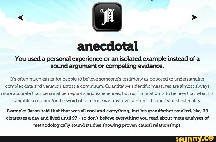 anecdotal
Youusedªpersonalexperienceoranisolatedexamplehuteadofª
somdargmnentmwmpeninge'vidence.
It‘s often much easier my people m behave someone‘s tesumony as opposed lo understanding
complex data and variauon across a conunuum Ouanmauve scientific measures ave almost always
more accurate man personal percepuons and expen'ences. but our mchnauon is to believe mm whmh is
(anglble to us, and/or me word of someone we mm over a more ‘absxmcr statistical veamy,
cigmues a day and lived uma 97
-
so don't believe everything you Veni about mm mums o1
mahodologiuuy swund maia thawing prºven c.luul relationships.