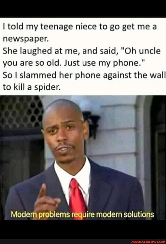 told my teenage niece to go get me newspaper.
She laughed at me, and said, "Oh uncle you are so old. Just use my phone."
So I slammed her phone against the wall to kill a spider.
Modem problems require modern solutions