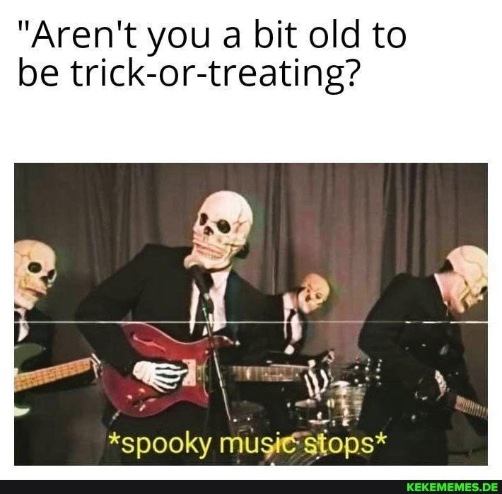 "Aren't you a bit old to be trick-or-treating?
*spooky music stops*