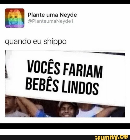 I Plante uma Neyde
quando eu shippo
I VOCÊS FARIAM
BEBÊS LINDOS