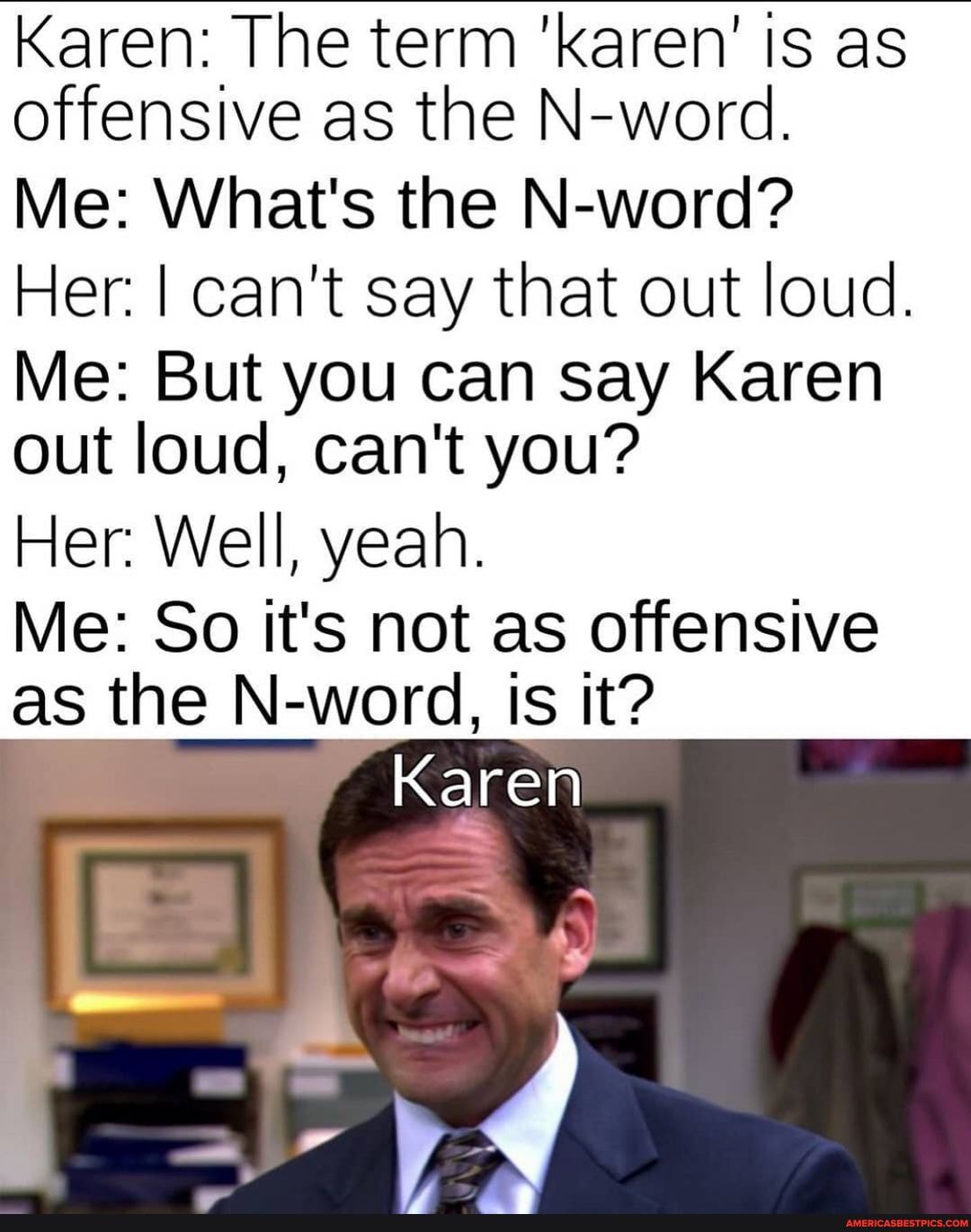 Karen: The term 'karen' is as offensive as the N-word.
Me: What's the N-word?
Her. I can't say that out loud.
Me: But you can say Karen out loud, can't you?
Her: Well, yeah.
Me: So it's not as offensive as the N-word, is it?
Karen