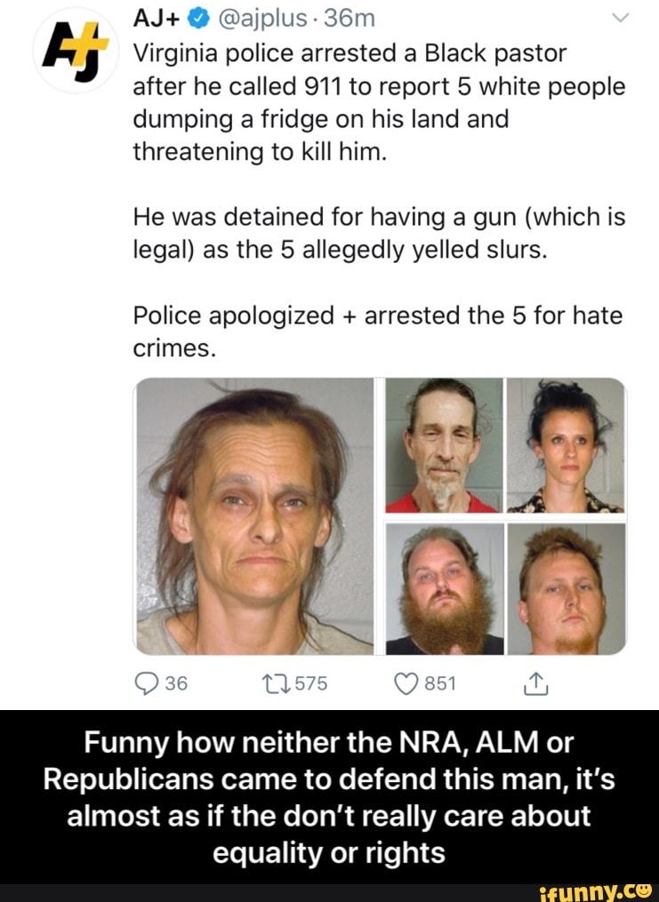 ks Virginia police arrested a Black pastor
after he called 911 to report 5 white people
dumping a fridge on his land and
threatening to kill him.
He was detained for having a gun (which is
legal) as the 5 allegedly yelled slurs.
Police apologized arrested the 5 for hate
crimes.
Funny how neither the NRA, ALM or
Republicans came to defend this man, it's
almost as if the don't really care about
equality or rights - Funny how neither the NRA, ALM or Republicans came to defend this man, it’s almost as if the don’t really care about equality or rights