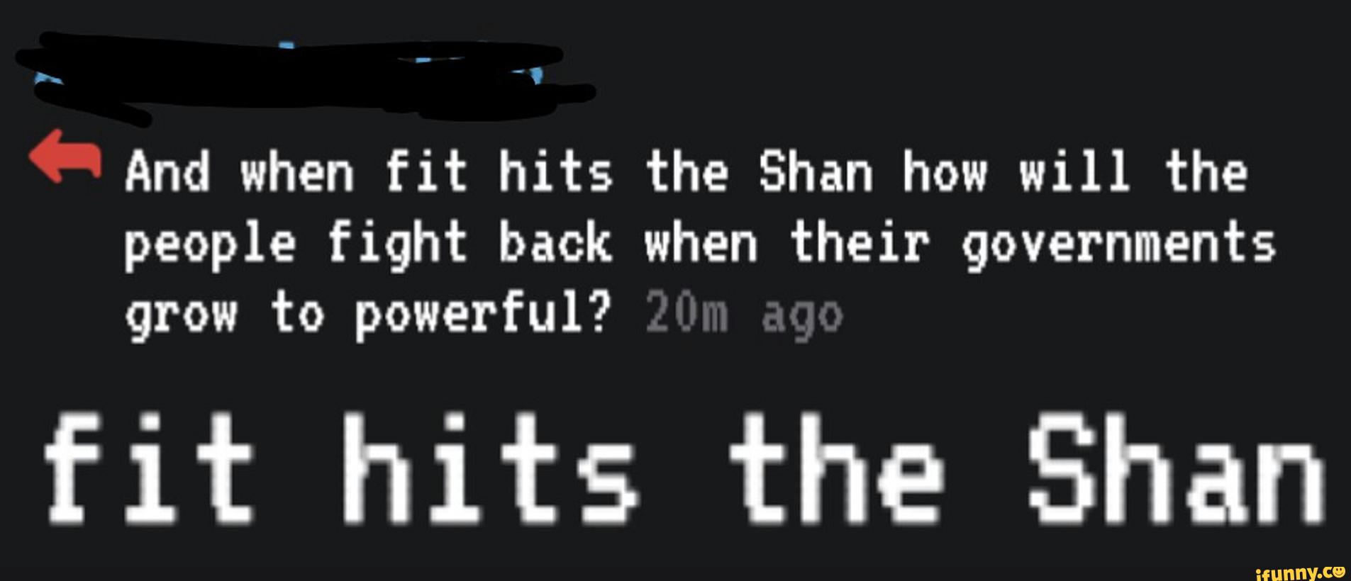 ”.
And when fit hits the Shan how will the
people fight back when their governments
grow to powerful?
fit hits the Shan