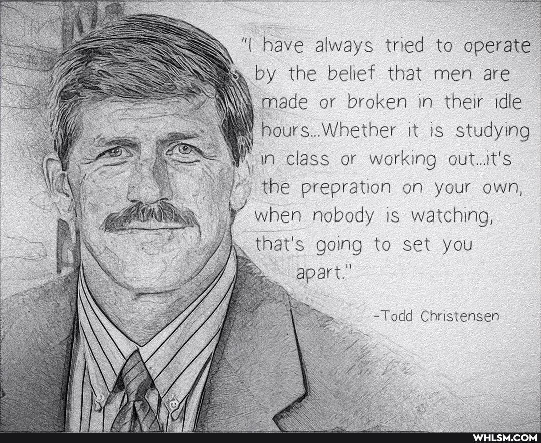 "have always tried to operate.
by the belief that men are made or broken in their idle hours..Whether it is studying in class or working out..it's the prepration on your own, when nobody is watching, that's going to set you
-Todd Christensen