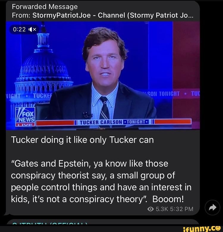 Forwarded Message
From: StormyPatriotJoe - Channel (Stormy Patriot Jo...
TUCKER CARLSON
*TONIGHT+
Tucker doing it like only Tucker can
SON TONIGHT * TL
"Gates and Epstein, ya know like those conspiracy theorist say, a small group of people control things and have an interest in
kids, it's not a conspiracy theory". Booom!
5.3K PM