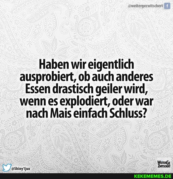 Haben wir eigentlich ausprobiert, ob auch anderes
Essen drastisch geiler wird, wenn es explodiert, oder war nach Mais einfach Schluss?