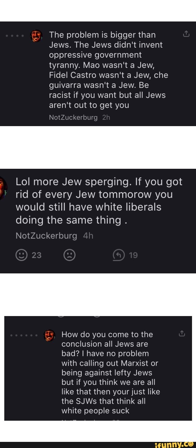 is, The problem is bigger than
"Jews. The Jews didn't invent
oppressive government
tyranny. Mao wasn't a Jew,
Fidel Castro wasn't a Jew, che
guivarra wasn't a Jew. Be
racist if you want but all Jews
aren't out to get you
Lol more Jew sperging. If you got
rid of every Jew tommorow you
would still have white liberals
doing the same thing
How do you come to the
conclusion all Jews are
bad? I have no problem
with calling out Marxist or
being against lefty Jews
but if you think we are all
like that then your just like