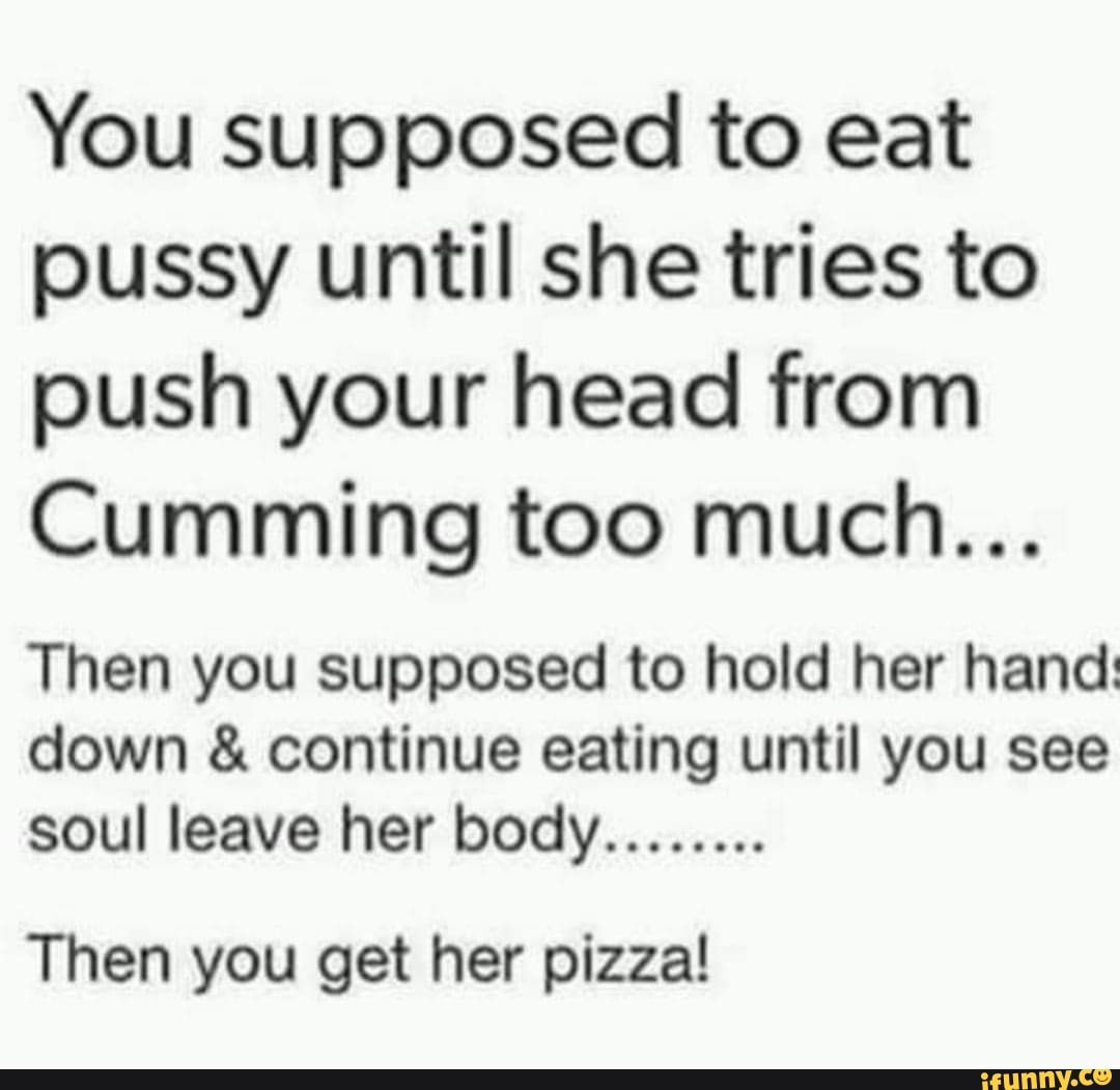 You supposed to eat pussy until she tries to push your head from Cumming  too much...