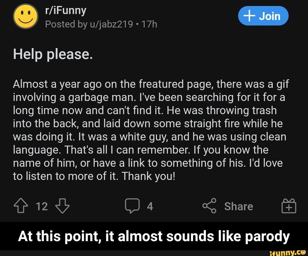 Join
Posted by
Help please.
Almost a year ago on the freatured page, there was a gif involving a garbage man. I've been searching for it for a long time now and can't find it. He was throwing trash into the back, and laid down some straight fire while he was doing it. It was a white guy, and he was using clean language. That's all I can remember. If you know the name of him, or have a link to something of his. I'd love to listen to more of it. Thank you!
Share
At this point, it almost sounds like parody - At this point, it almost sounds like parody