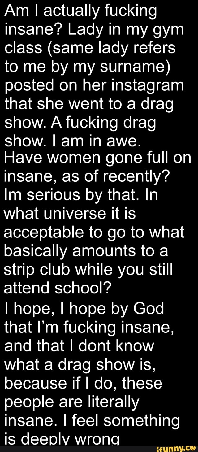 Am I actually fucking insane? Lady in my gym class (same lady refers to me by my surname) posted on her instagram that she went to a drag show. A fucking drag show. I am in awe.
Have women gone full on insane, as of recently?
Im serious by that. In what universe it is acceptable to go to what basically amounts to a strip club while you still attend school?
I hope, I hope by God that I'm fucking insane, and that I dont know what a drag show is, because if I do, these people are literally insane. I feel something is deeply wrong