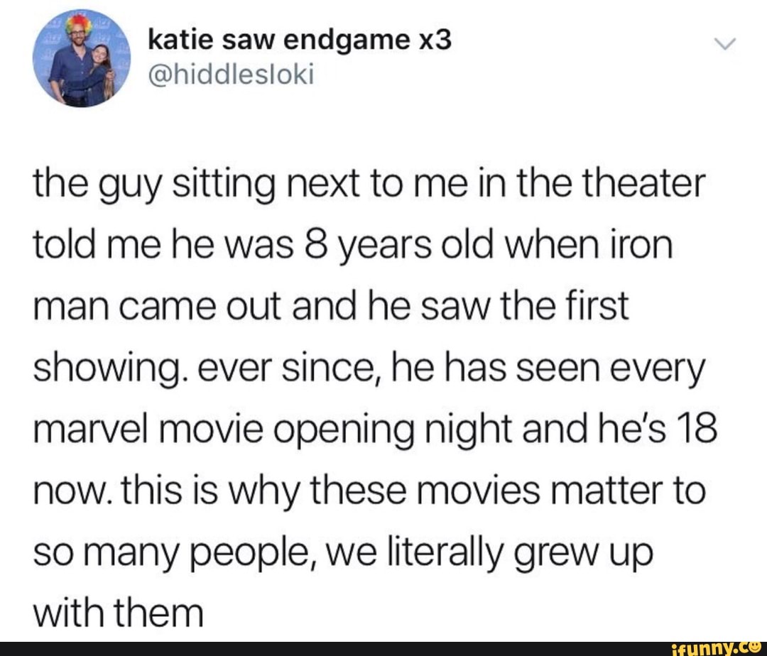 the guy sitting next to me in the theater
told me he was 8 years old when iron
man came out and he saw the first
showing. ever since, he has seen every
marvel movie opening night and he’s 18
now. this is why these movies matter to
so many people, we literally grew up
with them