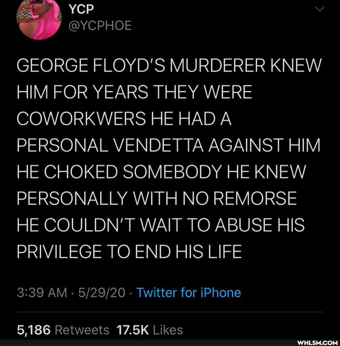 YCP
GEORGE FLOYD'S MURDERER KNEW HIM FOR YEARS THEY WERE COWORKWERS HE HAD A PERSONAL VENDETTA AGAINST HIM HE CHOKED SOMEBODY HE KNEW PERSONALLY WITH NO REMORSE HE COULDN'T WAIT TO ABUSE HIS PRIVILEGE TO END HIS LIFE
AM - - Twitter for iPhone
186 Retweete 17 ikec