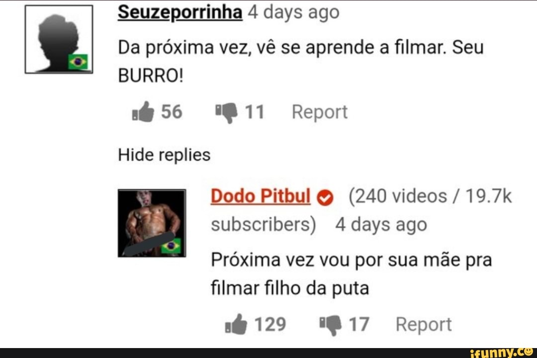 Seuzeporrinha 4 days ago
Da próxima vez, vê se aprende a filmar. Seu
BURRO!
Repor
Hide replies
Dodo Pitbul & (240 videos / 19.7k
subseribers) 4 days ago
Próxima vez vou por sua mãe pra
filmar filho da puta
129 Repor