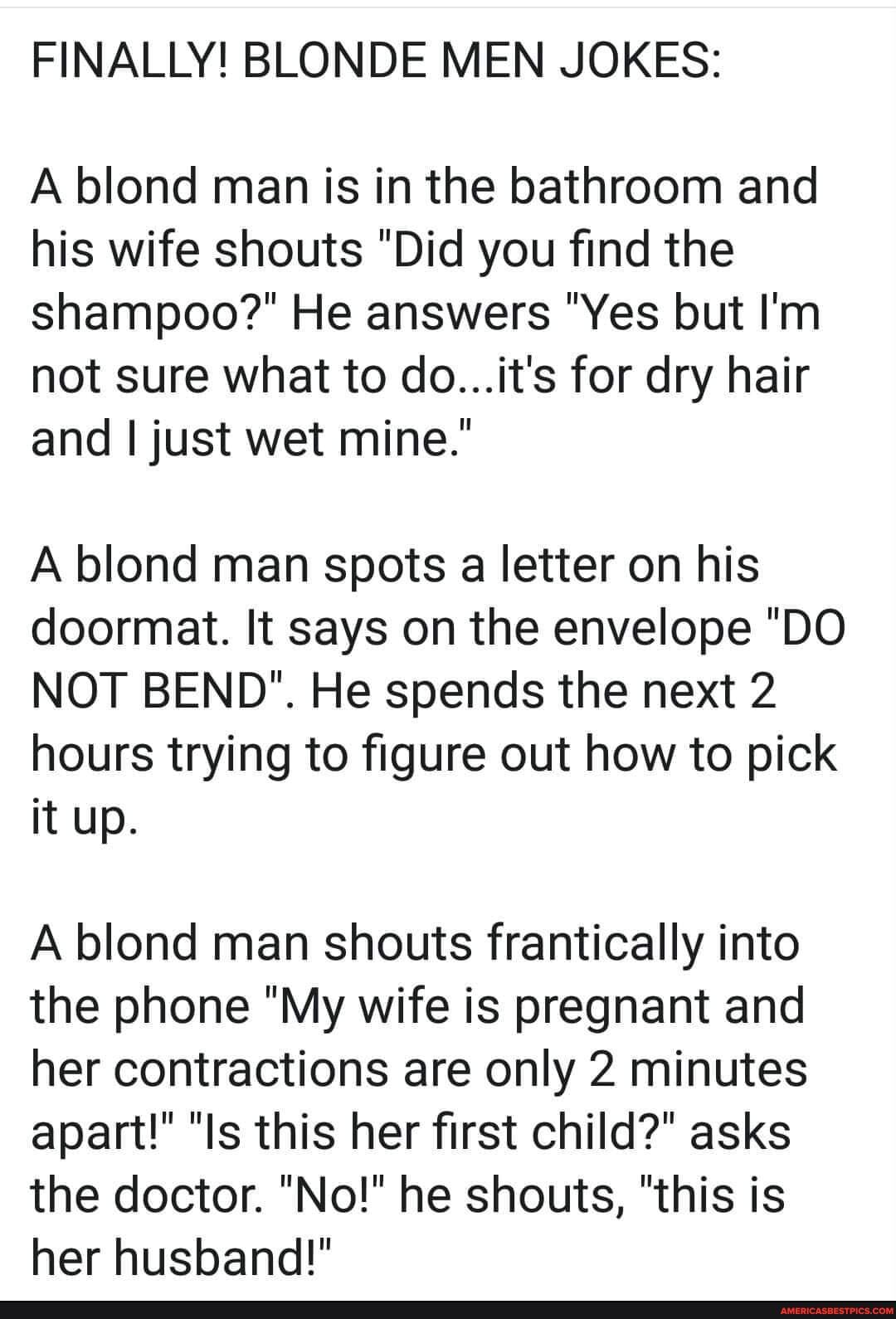 FINALLY! BLONDE MEN JOKES:
A blond man is in the bathroom and his wife shouts "Did you find the shampoo?" He answers "Yes but I'm not sure what to do...it's for dry hair and I just wet mine."
A blond man spots a letter on his doormat. It says on the envelope "DO NOT BEND". He spends the next 2 hours trying to figure out how to pick it up.
A blond man shouts frantically into the phone "My wife is pregnant and her contractions are only 2 minutes apart!" "Is this her first child?" asks
the doctor. "No!" he shouts, "this is
her husband!"