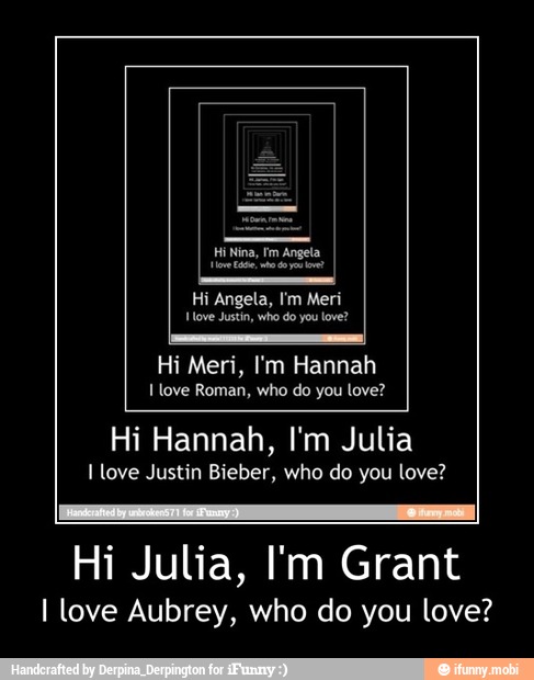ove Justin, you love?
Hi Meri, I'm Hannah
I love Roman, who do love?
Hi Hannah, I'm Julia
I love Justin Bieber, who do you love?
Hi Julia, I'm Grant
I love Aubrey, who do you love? - Hi Julia, I'm Grant
I love Aubrey, who do you love?