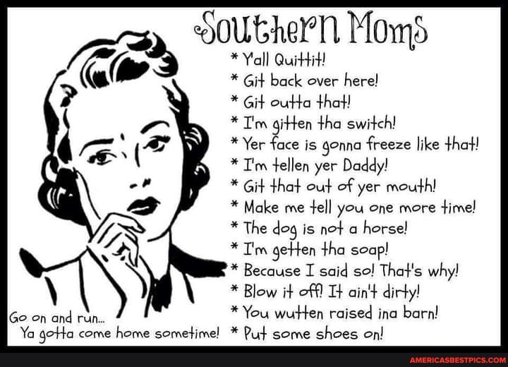 gouthern Moms
Yall Quittit!
* Git back over here!
* Git outta that!
" Tm gitten tha switch!
* Yer face is gonna freeze like that!
* T'm tellen yer Daddy!
Git that out of yer mouth!
* Make me tell you one more time!
* The dog is not a horsel
* Tim getten tha soap!
Because I said so! That's why!
Blow it off! ain't dirty!
Go on and rin * You wutten raised ina barn!
Ya gotta come home sometime! Put some shoes on!
