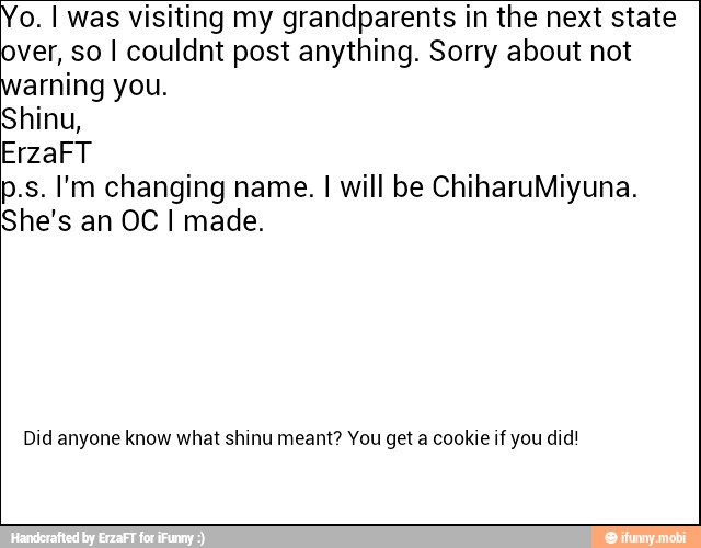 o. I was visiting my grandparents in the next state
over, so I couldnt post anything. Sorry about not
arning you.
Shinu,
ErzaFT
p.s. I'm changing name. I will be ChiharuMiyuna.
She's an OC I made.
Did anyone know what shinu meant? You get a cookie if you did!